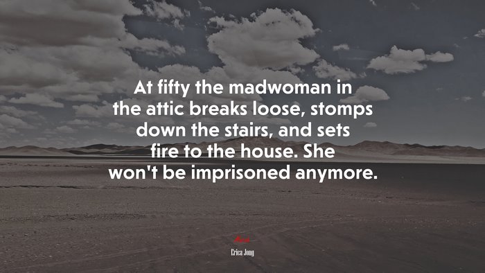 At fifty the madwoman in the attic breaks loose, stomps down the stairs, and sets fire to the house. She won’t be imprisoned anymore. | Erica Jong quote