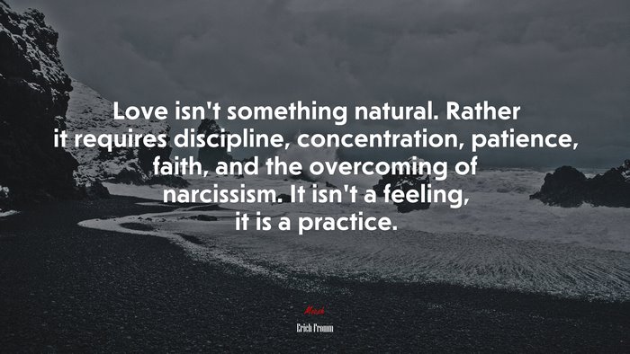 Love isn’t something natural. Rather it requires discipline, concentration, patience, faith, and the overcoming of narcissism. It isn’t a feeling, it is a practice. | Erich Fromm quote