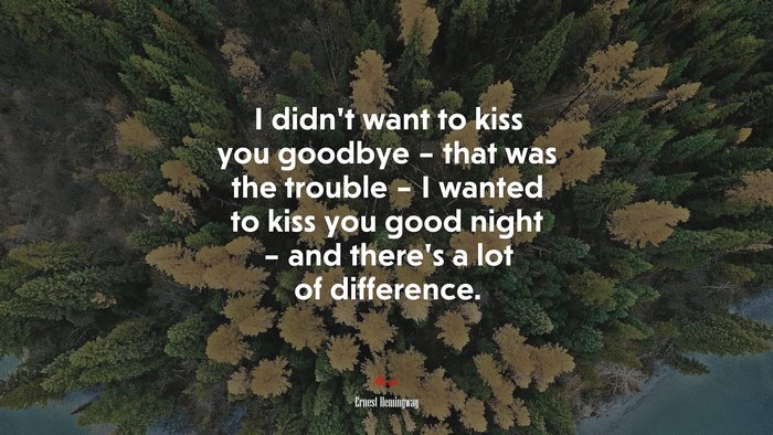 I didn’t want to kiss you goodbye – that was the trouble – I wanted to kiss you good night – and there’s a lot of difference. | Ernest Hemingway quote