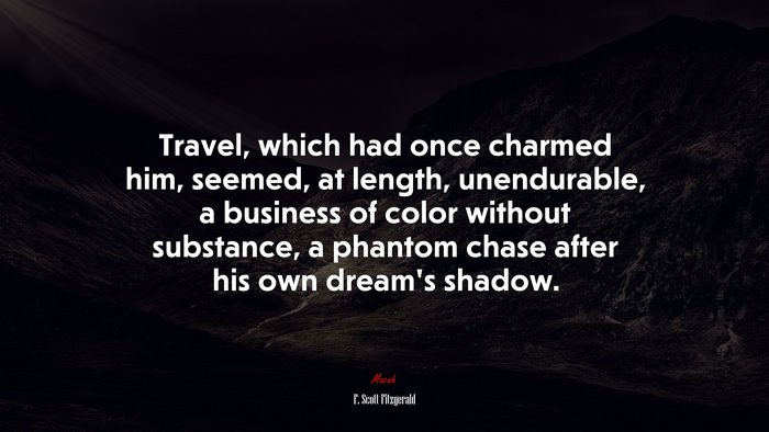 Travel, which had once charmed him, seemed, at length, unendurable, a business of color without substance, a phantom chase after his own dream’s shadow. | F. Scott Fitzgerald quote