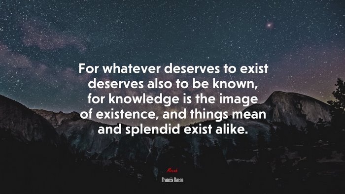 For whatever deserves to exist deserves also to be known, for knowledge is the image of existence, and things mean and splendid exist alike. | Francis Bacon quote