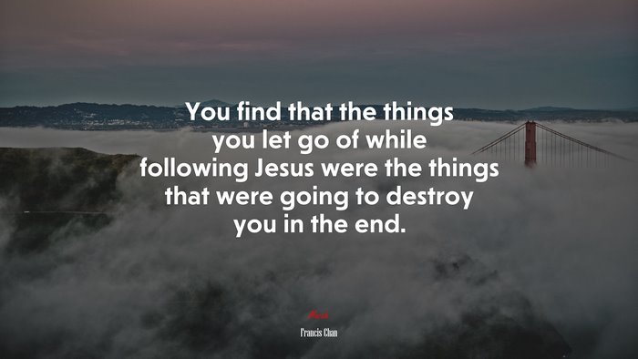 You find that the things you let go of while following Jesus were the things that were going to destroy you in the end. | Francis Chan quote