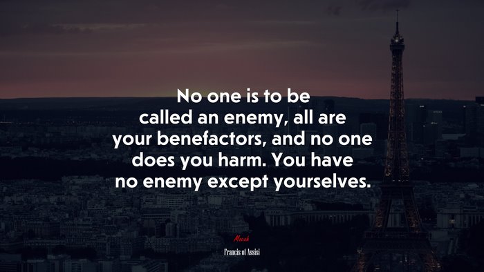 No one is to be called an enemy, all are your benefactors, and no one does you harm. You have no enemy except yourselves. | Francis of Assisi quote