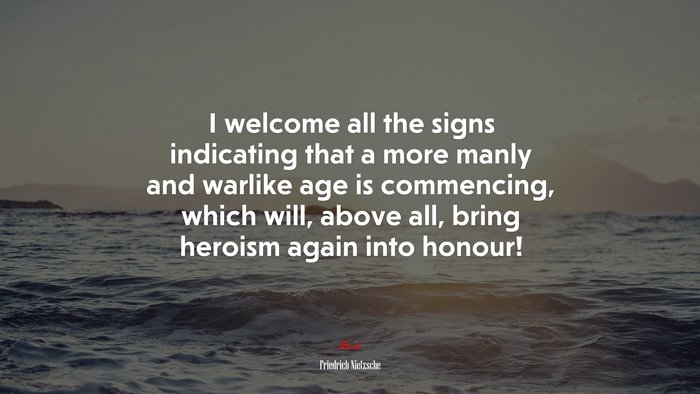 I welcome all the signs indicating that a more manly and warlike age is commencing, which will, above all, bring heroism again into honour! | Friedrich Nietzsche quote