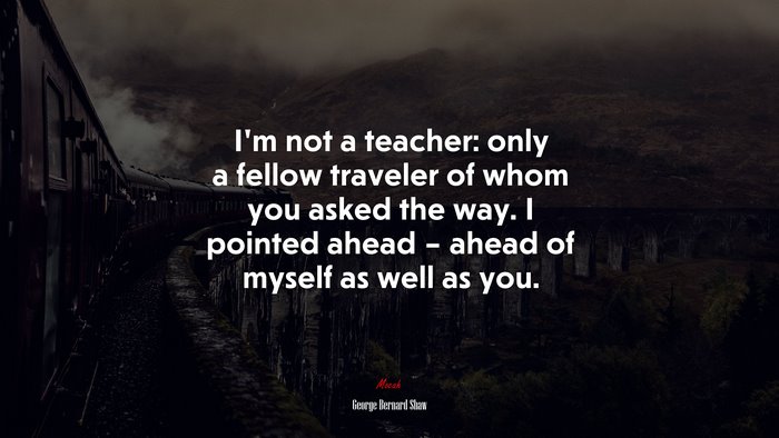 I’m not a teacher: only a fellow traveler of whom you asked the way. I pointed ahead – ahead of myself as well as you. | George Bernard Shaw quote
