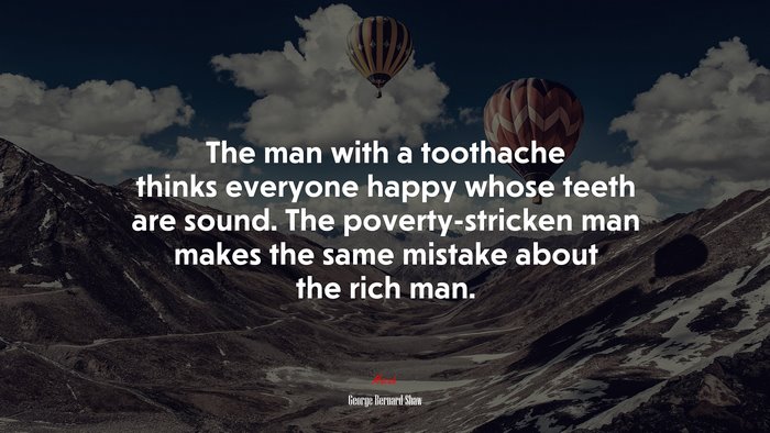 The man with a toothache thinks everyone happy whose teeth are sound. The poverty-stricken man makes the same mistake about the rich man. | George Bernard Shaw quote