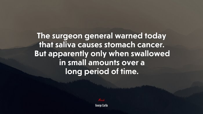 The surgeon general warned today that saliva causes stomach cancer. But apparently only when swallowed in small amounts over a long period of time. | George Carlin quote