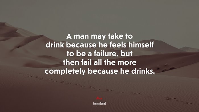 A man may take to drink because he feels himself to be a failure, but then fail all the more completely because he drinks. | George Orwell quote
