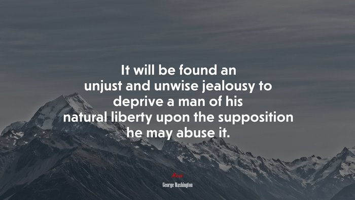 It will be found an unjust and unwise jealousy to deprive a man of his natural liberty upon the supposition he may abuse it. | George Washington quote
