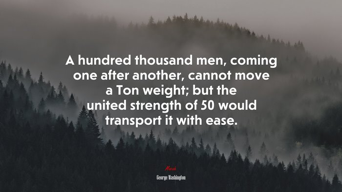 A hundred thousand men, coming one after another, cannot move a Ton weight; but the united strength of 50 would transport it with ease. | George Washington quote