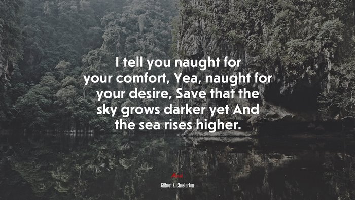 I tell you naught for your comfort, Yea, naught for your desire, Save that the sky grows darker yet And the sea rises higher. | Gilbert K. Chesterton quote