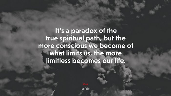 It’s a paradox of the true spiritual path, but the more conscious we become of what limits us, the more limitless becomes our life. | Guy Finley quote