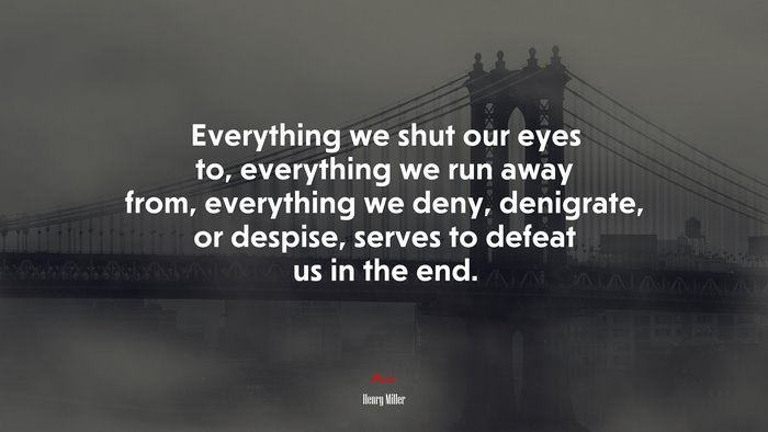 Everything we shut our eyes to, everything we run away from, everything we deny, denigrate, or despise, serves to defeat us in the end. | Henry Miller quote