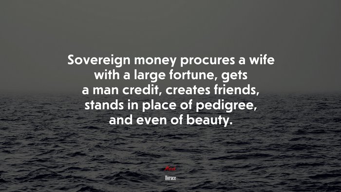 Sovereign money procures a wife with a large fortune, gets a man credit, creates friends, stands in place of pedigree, and even of beauty. | Horace quote