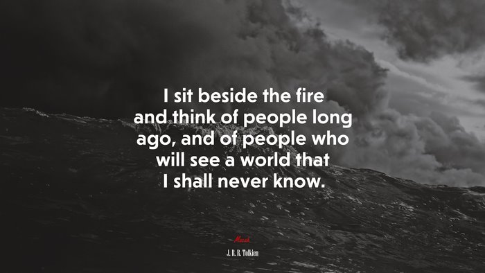 I sit beside the fire and think of people long ago, and of people who will see a world that I shall never know. | J. R. R. Tolkien quote