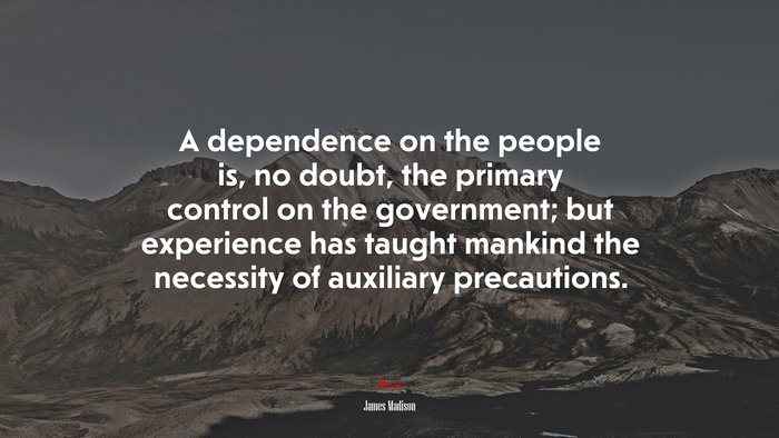 A dependence on the people is, no doubt, the primary control on the government; but experience has taught mankind the necessity of auxiliary precautions. | James Madison quote