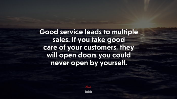 Good service leads to multiple sales. If you take good care of your customers, they will open doors you could never open by yourself. | Jim Rohn quote