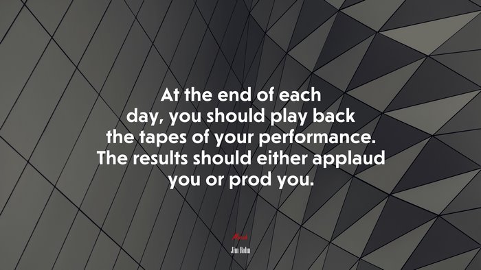 At the end of each day, you should play back the tapes of your performance. The results should either applaud you or prod you. | Jim Rohn quote