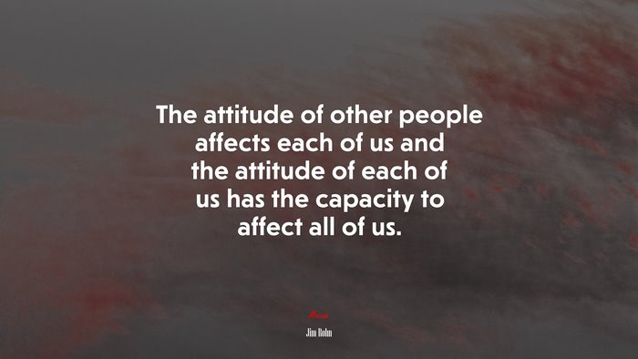 The attitude of other people affects each of us and the attitude of each of us has the capacity to affect all of us. | Jim Rohn quote
