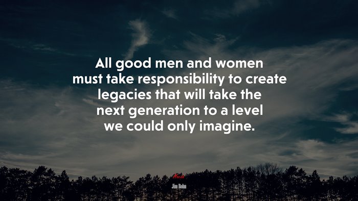 All good men and women must take responsibility to create legacies that will take the next generation to a level we could only imagine. | Jim Rohn quote