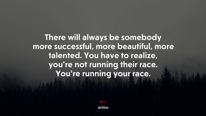There will always be somebody more successful, more beautiful, more talented. You have to realize, you’re not running their race. You’re running your race. | Joel Osteen quote
