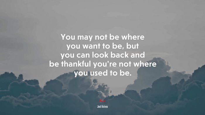 You may not be where you want to be, but you can look back and be thankful you’re not where you used to be. | Joel Osteen quote