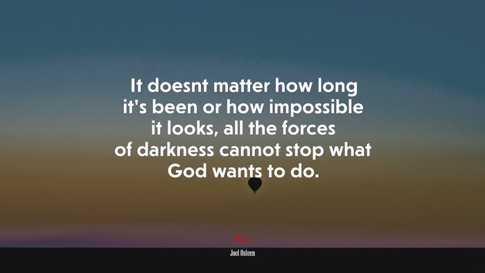 It doesnt matter how long it’s been or how impossible it looks, all the forces of darkness cannot stop what God wants to do. | Joel Osteen quote