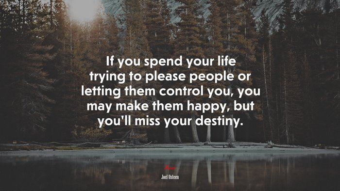 If you spend your life trying to please people or letting them control you, you may make them happy, but you’ll miss your destiny. | Joel Osteen quote