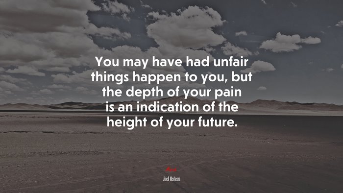 You may have had unfair things happen to you, but the depth of your pain is an indication of the height of your future. | Joel Osteen quote