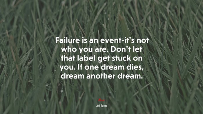 Failure is an event-it’s not who you are. Don’t let that label get stuck on you. If one dream dies, dream another dream. | Joel Osteen quote