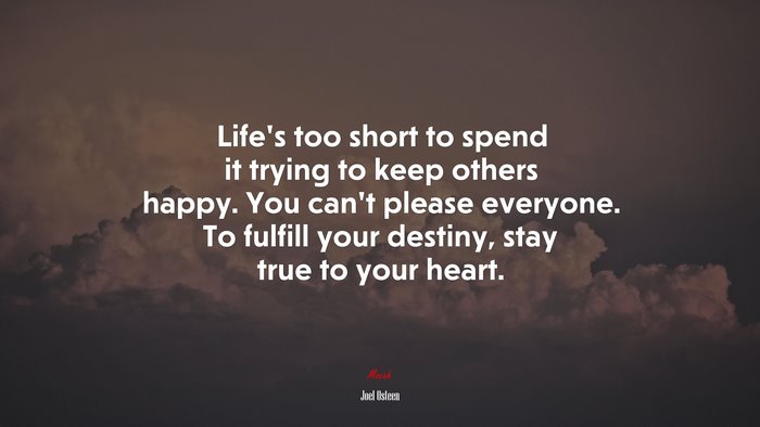 Life’s too short to spend it trying to keep others happy. You can’t please everyone. To fulfill your destiny, stay true to your heart. | Joel Osteen quote