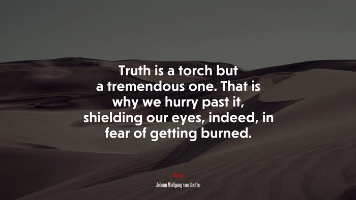 Truth is a torch but a tremendous one. That is why we hurry past it, shielding our eyes, indeed, in fear of getting burned. | Johann Wolfgang von Goethe quote