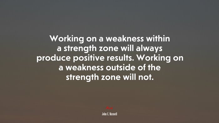 Working on a weakness within a strength zone will always produce positive results. Working on a weakness outside of the strength zone will not. | John C. Maxwell quote