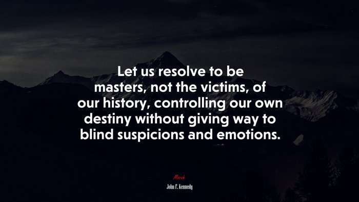 Let us resolve to be masters, not the victims, of our history, controlling our own destiny without giving way to blind suspicions and emotions. | John F. Kennedy quote