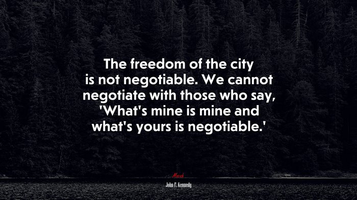 The freedom of the city is not negotiable. We cannot negotiate with those who say, ‘What’s mine is mine and what’s yours is negotiable.’ | John F. Kennedy quote