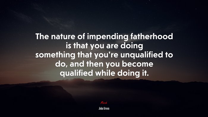 The nature of impending fatherhood is that you are doing something that you’re unqualified to do, and then you become qualified while doing it. | John Green quote