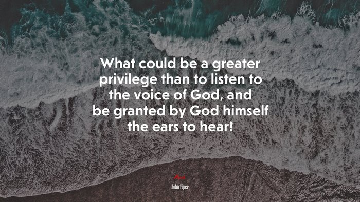 What could be a greater privilege than to listen to the voice of God, and be granted by God himself the ears to hear? | John Piper quote