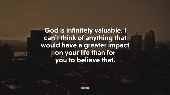 God is infinitely valuable. I can’t think of anything that would have a greater impact on your life than for you to believe that. | John Piper quote