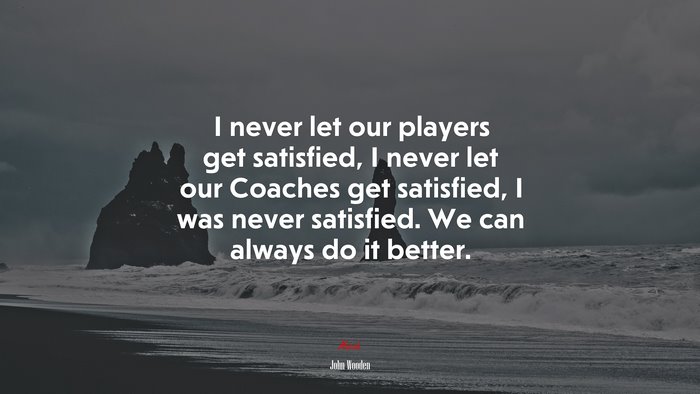 I never let our players get satisfied, I never let our Coaches get satisfied, I was never satisfied. We can always do it better. | John Wooden quote