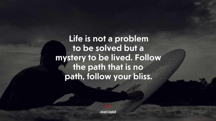 Life is not a problem to be solved but a mystery to be lived. Follow the path that is no path, follow your bliss. | Joseph Campbell quote