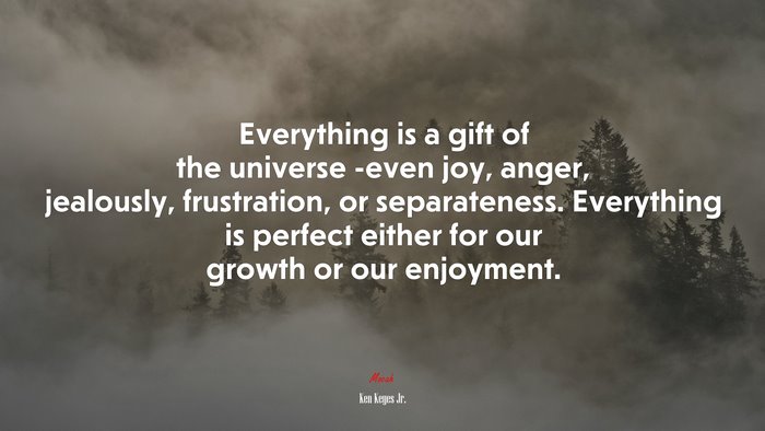 Everything is a gift of the universe -even joy, anger, jealously, frustration, or separateness. Everything is perfect either for our growth or our enjoyment. | Ken Keyes Jr. quote