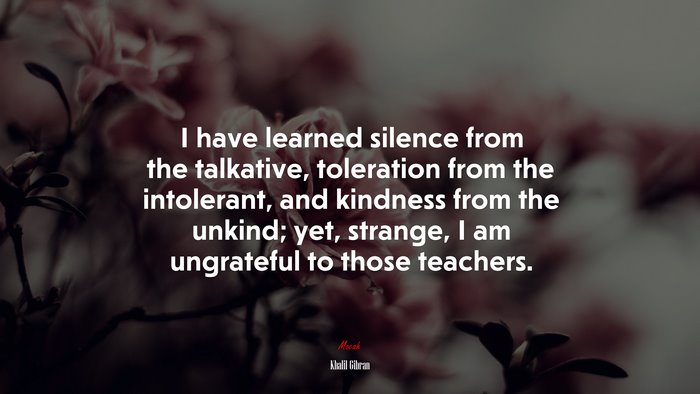 I have learned silence from the talkative, toleration from the intolerant, and kindness from the unkind; yet, strange, I am ungrateful to those teachers. | Khalil Gibran quote