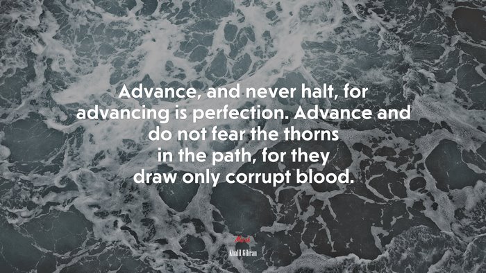 Advance, and never halt, for advancing is perfection. Advance and do not fear the thorns in the path, for they draw only corrupt blood. | Khalil Gibran quote