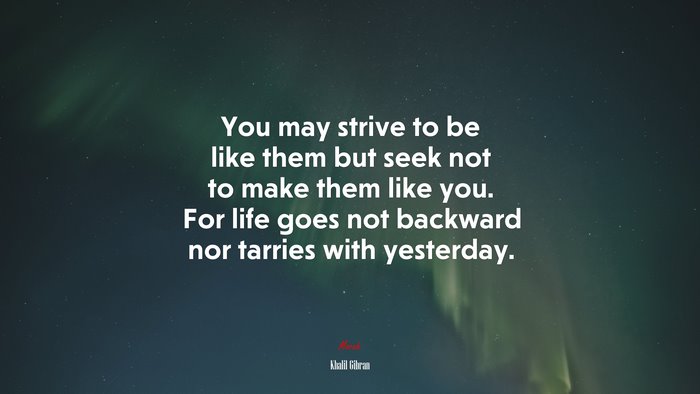 You may strive to be like them but seek not to make them like you. For life goes not backward nor tarries with yesterday. | Khalil Gibran quote