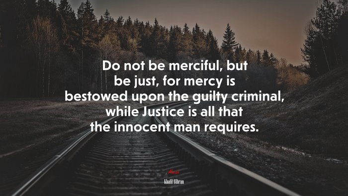Do not be merciful, but be just, for mercy is bestowed upon the guilty criminal, while Justice is all that the innocent man requires. | Khalil Gibran quote