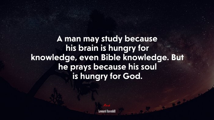 A man may study because his brain is hungry for knowledge, even Bible knowledge. But he prays because his soul is hungry for God. | Leonard Ravenhill quote