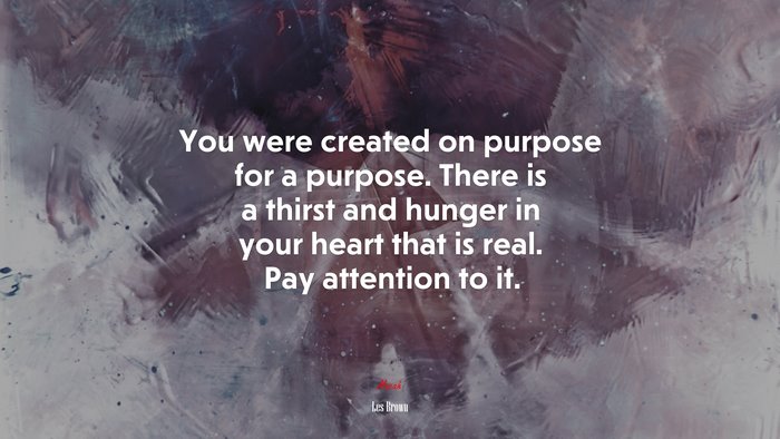 You were created on purpose for a purpose. There is a thirst and hunger in your heart that is real. Pay attention to it. | Les Brown quote