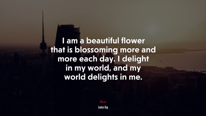 I am a beautiful flower that is blossoming more and more each day. I delight in my world, and my world delights in me. | Louise Hay quote