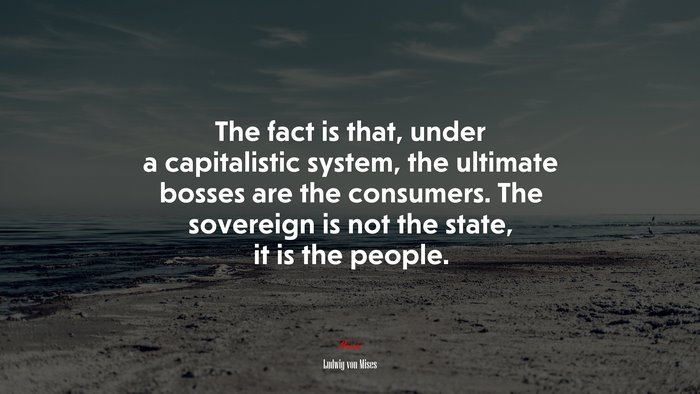 The fact is that, under a capitalistic system, the ultimate bosses are the consumers. The sovereign is not the state, it is the people. | Ludwig von Mises quote