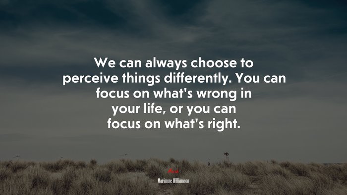 We can always choose to perceive things differently. You can focus on what’s wrong in your life, or you can focus on what’s right. | Marianne Williamson quote